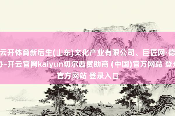 云开体育新后生(山东)文化产业有限公司、巨匠网·德州经办-开云官网kaiyun切尔西赞助商 (中国)官方网站 登录入口