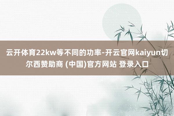云开体育22kw等不同的功率-开云官网kaiyun切尔西赞助商 (中国)官方网站 登录入口