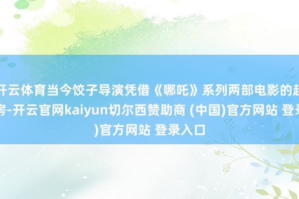 开云体育当今饺子导演凭借《哪吒》系列两部电影的超高票房-开云官网kaiyun切尔西赞助商 (中国)官方网站 登录入口