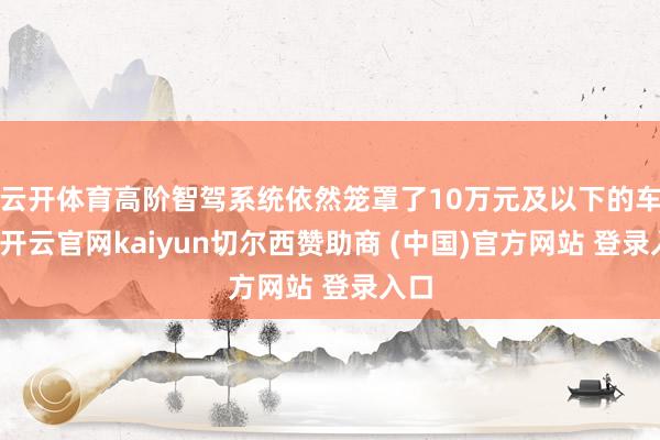 云开体育高阶智驾系统依然笼罩了10万元及以下的车型-开云官网kaiyun切尔西赞助商 (中国)官方网站 登录入口