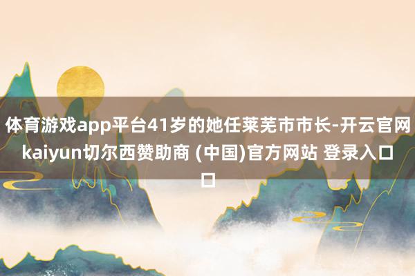体育游戏app平台41岁的她任莱芜市市长-开云官网kaiyun切尔西赞助商 (中国)官方网站 登录入口