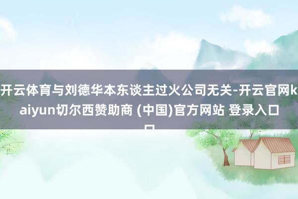 开云体育与刘德华本东谈主过火公司无关-开云官网kaiyun切尔西赞助商 (中国)官方网站 登录入口