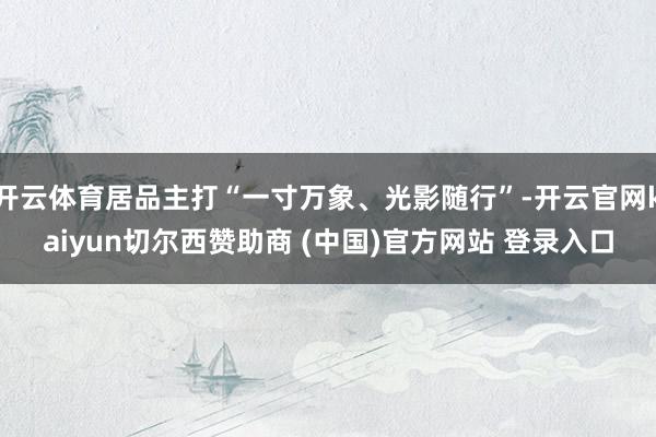 开云体育居品主打“一寸万象、光影随行”-开云官网kaiyun切尔西赞助商 (中国)官方网站 登录入口