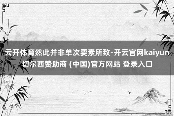 云开体育然此并非单次要素所致-开云官网kaiyun切尔西赞助商 (中国)官方网站 登录入口