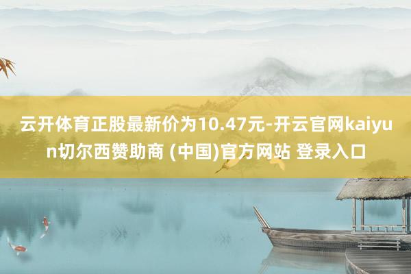 云开体育正股最新价为10.47元-开云官网kaiyun切尔西赞助商 (中国)官方网站 登录入口