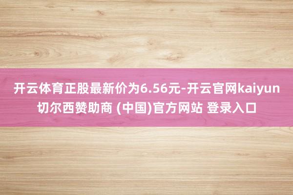 开云体育正股最新价为6.56元-开云官网kaiyun切尔西赞助商 (中国)官方网站 登录入口