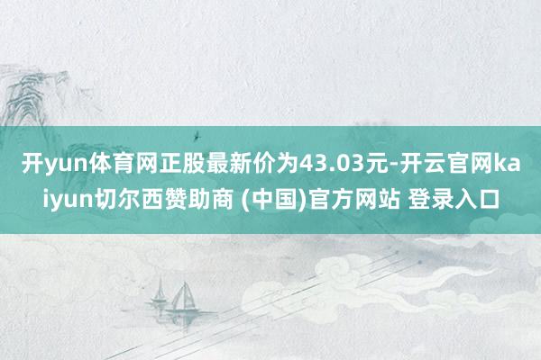 开yun体育网正股最新价为43.03元-开云官网kaiyun切尔西赞助商 (中国)官方网站 登录入口
