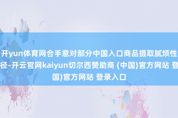 开yun体育网合手意对部分中国入口商品摄取腻烦性规则门径-开云官网kaiyun切尔西赞助商 (中国)官方网站 登录入口