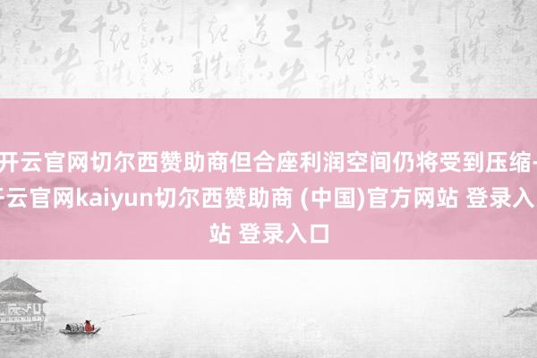 开云官网切尔西赞助商但合座利润空间仍将受到压缩-开云官网kaiyun切尔西赞助商 (中国)官方网站 登录入口