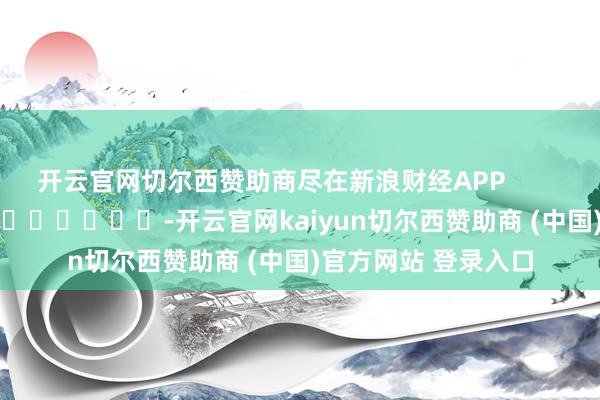 开云官网切尔西赞助商尽在新浪财经APP            													-开云官网kaiyun切尔西赞助商 (中国)官方网站 登录入口