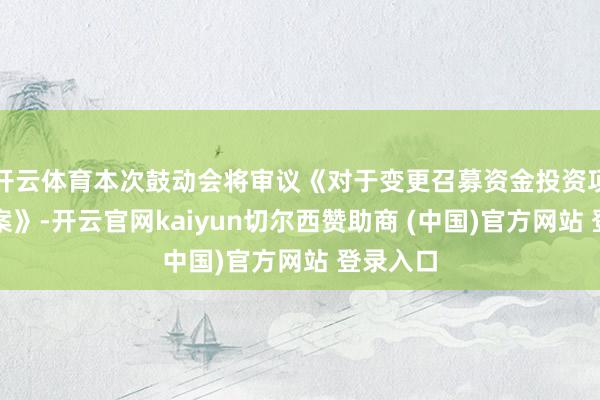 开云体育本次鼓动会将审议《对于变更召募资金投资项目标议案》-开云官网kaiyun切尔西赞助商 (中国)官方网站 登录入口