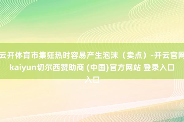 云开体育市集狂热时容易产生泡沫（卖点）-开云官网kaiyun切尔西赞助商 (中国)官方网站 登录入口