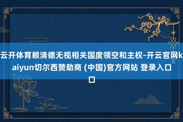 云开体育赖清德无视相关国度领空和主权-开云官网kaiyun切尔西赞助商 (中国)官方网站 登录入口