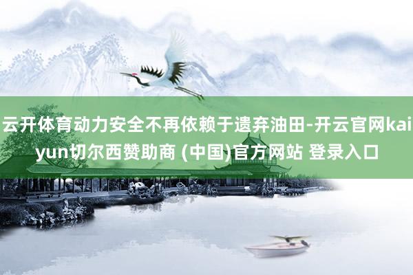 云开体育动力安全不再依赖于遗弃油田-开云官网kaiyun切尔西赞助商 (中国)官方网站 登录入口