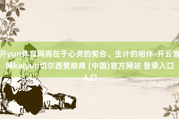开yun体育网而在于心灵的契合、生计的相伴-开云官网kaiyun切尔西赞助商 (中国)官方网站 登录入口