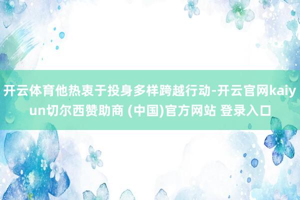 开云体育他热衷于投身多样跨越行动-开云官网kaiyun切尔西赞助商 (中国)官方网站 登录入口