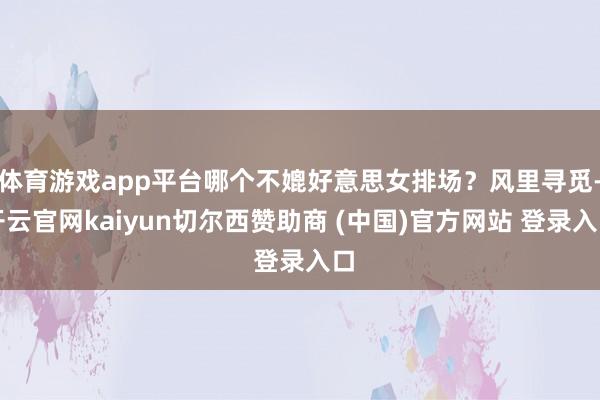 体育游戏app平台哪个不媲好意思女排场？风里寻觅-开云官网kaiyun切尔西赞助商 (中国)官方网站 登录入口