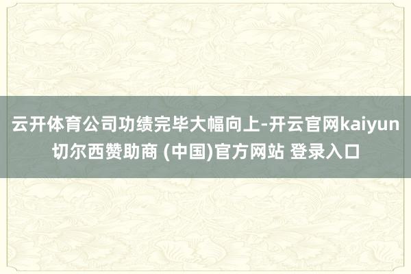 云开体育公司功绩完毕大幅向上-开云官网kaiyun切尔西赞助商 (中国)官方网站 登录入口