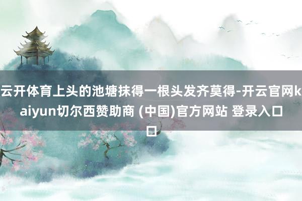 云开体育上头的池塘抹得一根头发齐莫得-开云官网kaiyun切尔西赞助商 (中国)官方网站 登录入口