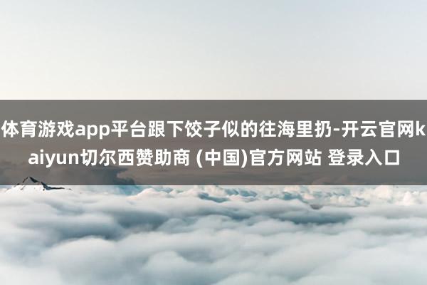 体育游戏app平台跟下饺子似的往海里扔-开云官网kaiyun切尔西赞助商 (中国)官方网站 登录入口