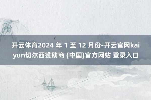 开云体育2024 年 1 至 12 月份-开云官网kaiyun切尔西赞助商 (中国)官方网站 登录入口