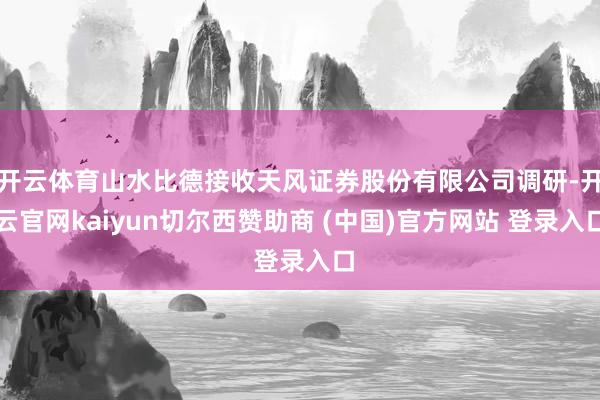开云体育山水比德接收天风证券股份有限公司调研-开云官网kaiyun切尔西赞助商 (中国)官方网站 登录入口