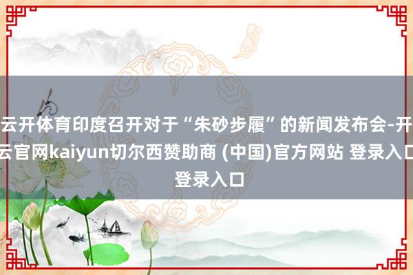 云开体育印度召开对于“朱砂步履”的新闻发布会-开云官网kaiyun切尔西赞助商 (中国)官方网站 登录入口