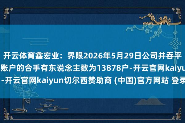 开云体育鑫宏业：界限2026年5月29日公司并吞平素账户和融资融券信用账户的合手有东说念主数为13878户-开云官网kaiyun切尔西赞助商 (中国)官方网站 登录入口
