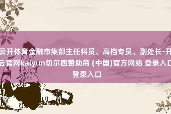 云开体育金融市集部主任科员、高档专员、副处长-开云官网kaiyun切尔西赞助商 (中国)官方网站 登录入口