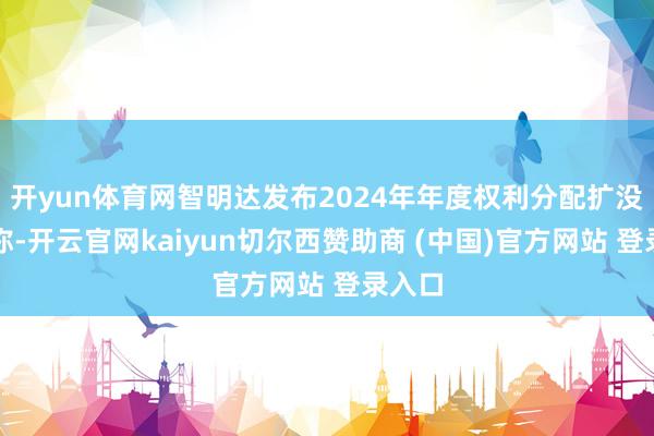 开yun体育网智明达发布2024年年度权利分配扩没收告称-开云官网kaiyun切尔西赞助商 (中国)官方网站 登录入口
