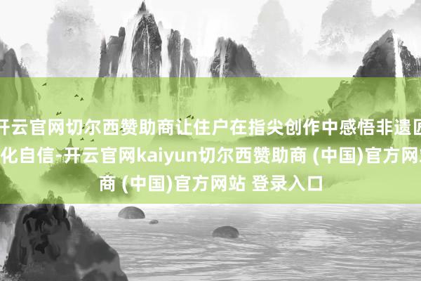 开云官网切尔西赞助商让住户在指尖创作中感悟非遗匠心、增强文化自信-开云官网kaiyun切尔西赞助商 (中国)官方网站 登录入口