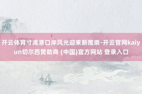 开云体育寸滩港口岸风光迎来新推崇-开云官网kaiyun切尔西赞助商 (中国)官方网站 登录入口