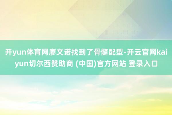 开yun体育网廖文诺找到了骨髓配型-开云官网kaiyun切尔西赞助商 (中国)官方网站 登录入口