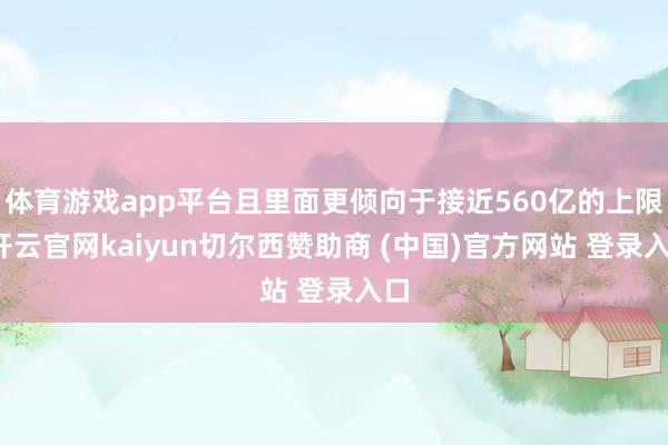 体育游戏app平台且里面更倾向于接近560亿的上限-开云官网kaiyun切尔西赞助商 (中国)官方网站 登录入口
