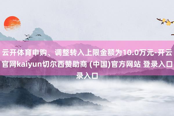 云开体育申购、调整转入上限金额为10.0万元-开云官网kaiyun切尔西赞助商 (中国)官方网站 登录入口