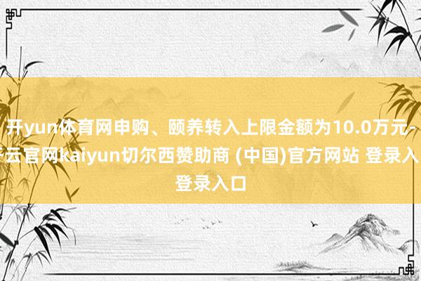 开yun体育网申购、颐养转入上限金额为10.0万元-开云官网kaiyun切尔西赞助商 (中国)官方网站 登录入口