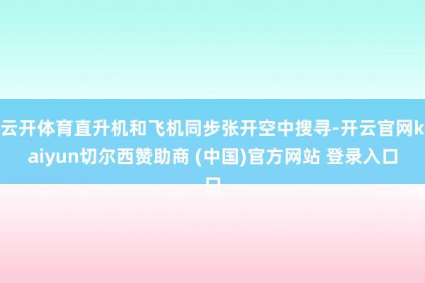 云开体育直升机和飞机同步张开空中搜寻-开云官网kaiyun切尔西赞助商 (中国)官方网站 登录入口