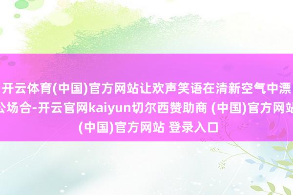 开云体育(中国)官方网站让欢声笑语在清新空气中漂流；在办公场合-开云官网kaiyun切尔西赞助商 (中国)官方网站 登录入口