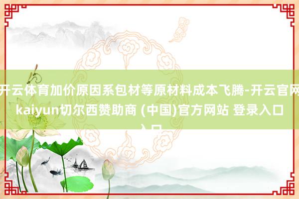 开云体育加价原因系包材等原材料成本飞腾-开云官网kaiyun切尔西赞助商 (中国)官方网站 登录入口