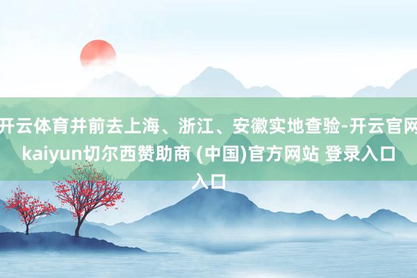 开云体育并前去上海、浙江、安徽实地查验-开云官网kaiyun切尔西赞助商 (中国)官方网站 登录入口