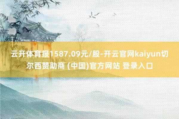 云开体育报1587.09元/股-开云官网kaiyun切尔西赞助商 (中国)官方网站 登录入口