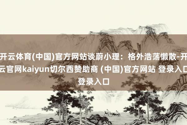 开云体育(中国)官方网站谈蔚小理：格外浩荡懒散-开云官网kaiyun切尔西赞助商 (中国)官方网站 登录入口