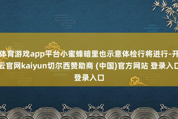 体育游戏app平台小蜜蜂暗里也示意体检行将进行-开云官网kaiyun切尔西赞助商 (中国)官方网站 登录入口