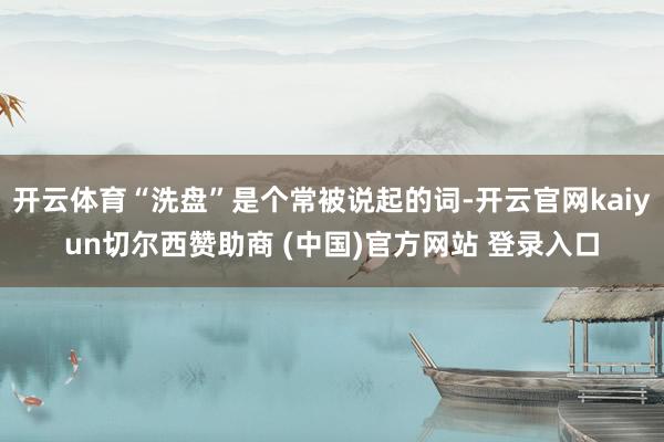 开云体育“洗盘”是个常被说起的词-开云官网kaiyun切尔西赞助商 (中国)官方网站 登录入口