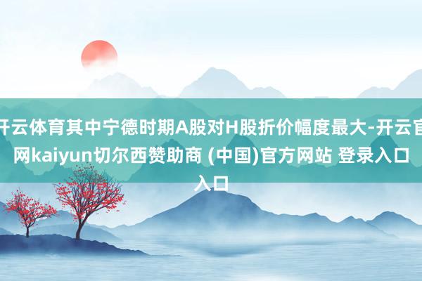 开云体育其中宁德时期A股对H股折价幅度最大-开云官网kaiyun切尔西赞助商 (中国)官方网站 登录入口