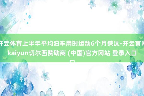 开云体育上半年平均泊车用时运动6个月镌汰-开云官网kaiyun切尔西赞助商 (中国)官方网站 登录入口