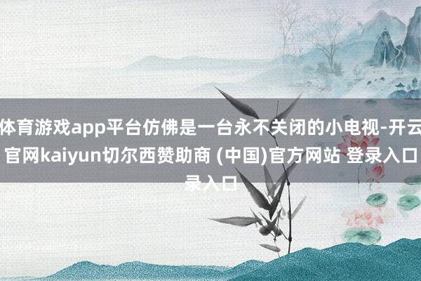 体育游戏app平台仿佛是一台永不关闭的小电视-开云官网kaiyun切尔西赞助商 (中国)官方网站 登录入口