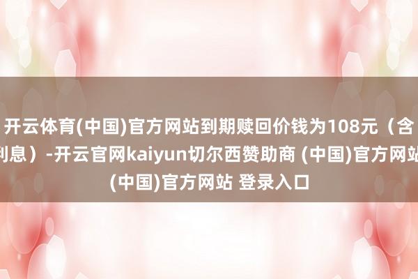开云体育(中国)官方网站到期赎回价钱为108元（含终末一期利息）-开云官网kaiyun切尔西赞助商 (中国)官方网站 登录入口