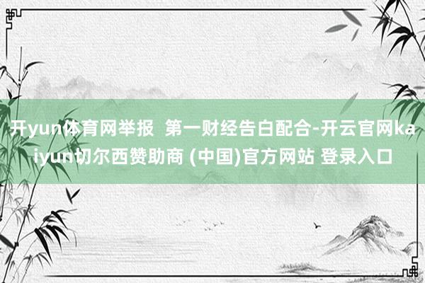 开yun体育网举报  第一财经告白配合-开云官网kaiyun切尔西赞助商 (中国)官方网站 登录入口