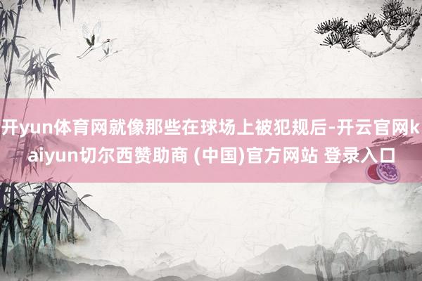 开yun体育网就像那些在球场上被犯规后-开云官网kaiyun切尔西赞助商 (中国)官方网站 登录入口